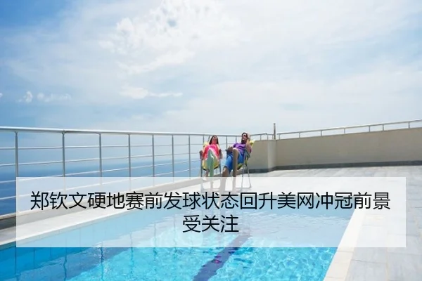 郑钦文硬地赛前发球状态回升美网冲冠前景受关注