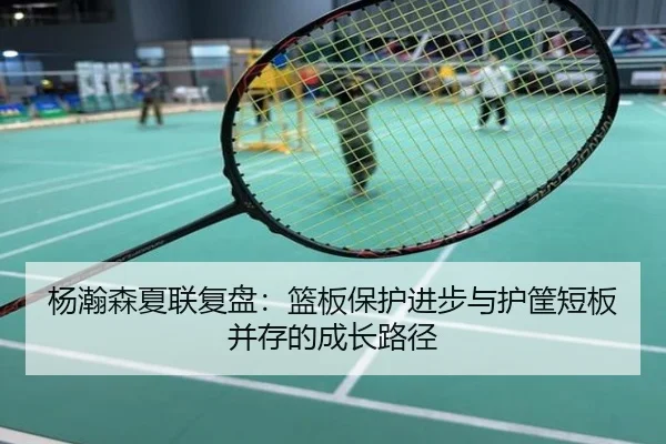 杨瀚森夏联复盘：篮板保护进步与护筐短板并存的成长路径