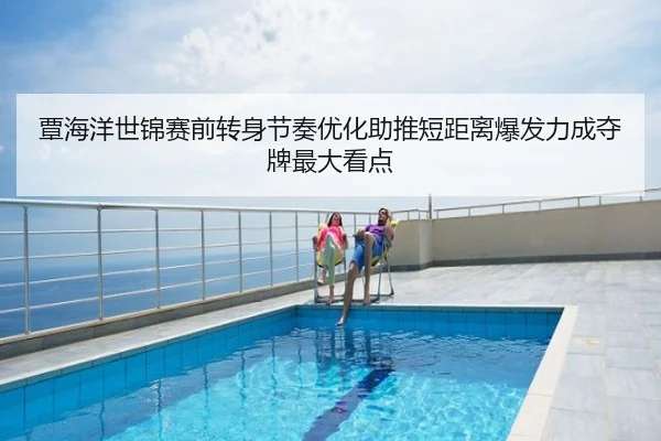 覃海洋世锦赛前转身节奏优化助推短距离爆发力成夺牌最大看点