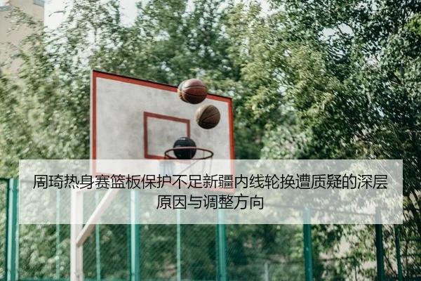 周琦热身赛篮板保护不足新疆内线轮换遭质疑的深层原因与调整方向