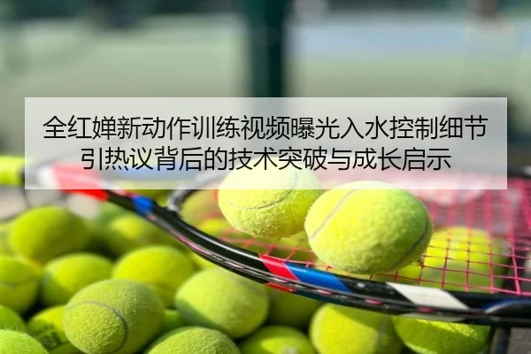 全红婵新动作训练视频曝光入水控制细节引热议背后的技术突破与成长启示