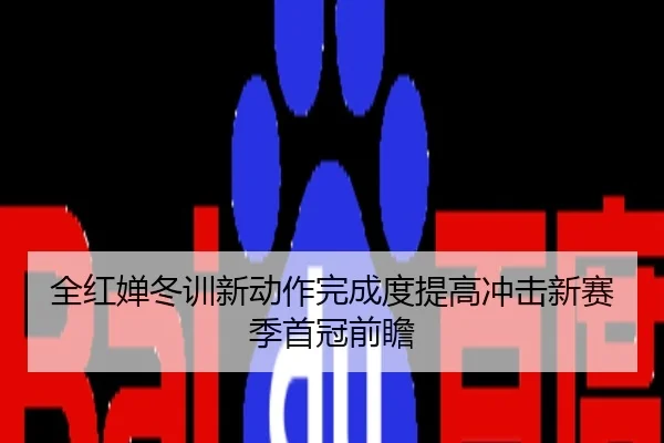 全红婵冬训新动作完成度提高冲击新赛季首冠前瞻