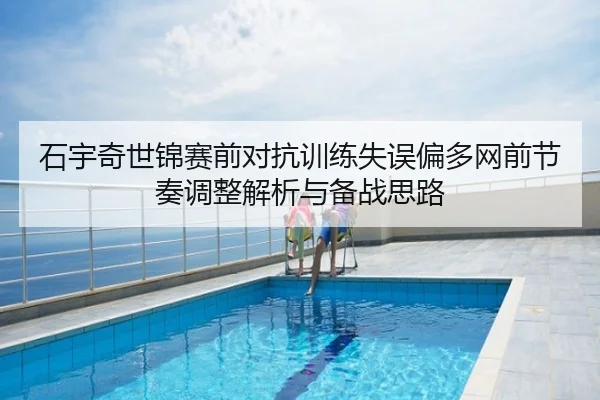 石宇奇世锦赛前对抗训练失误偏多网前节奏调整解析与备战思路