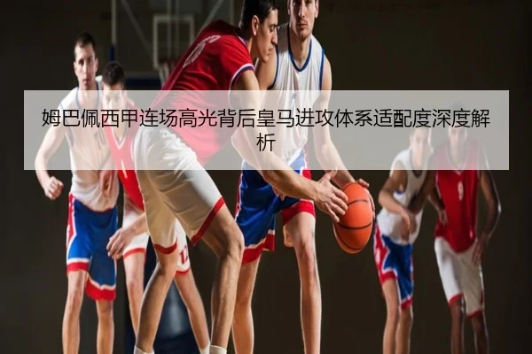 姆巴佩西甲连场高光背后皇马进攻体系适配度深度解析