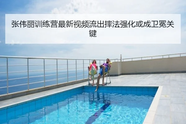 张伟丽训练营最新视频流出摔法强化或成卫冕关键