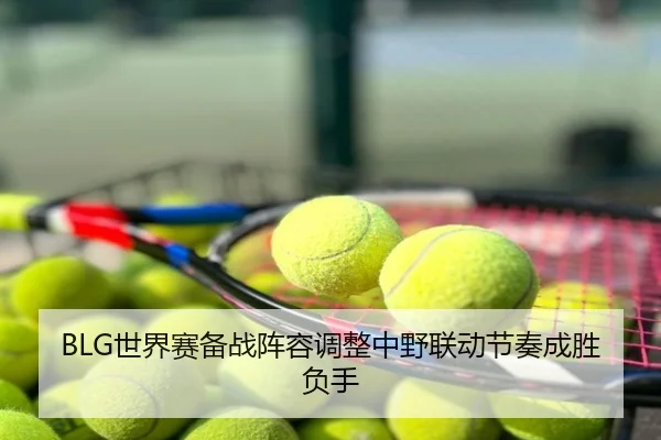 BLG世界赛备战阵容调整中野联动节奏成胜负手
