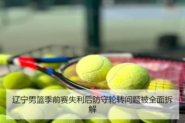 辽宁男篮季前赛失利后防守轮转问题被全面拆解