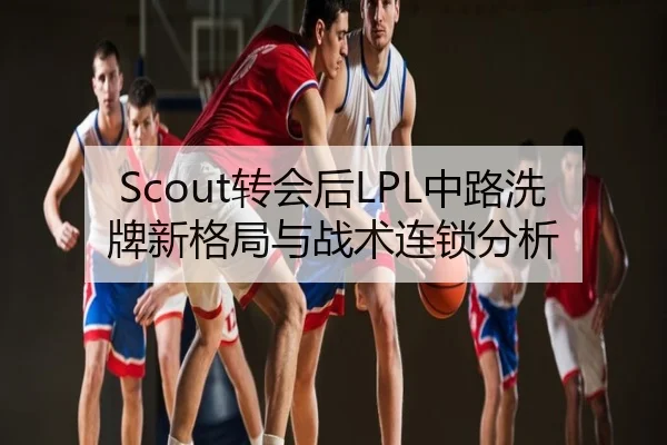 Scout转会后LPL中路洗牌新格局与战术连锁分析