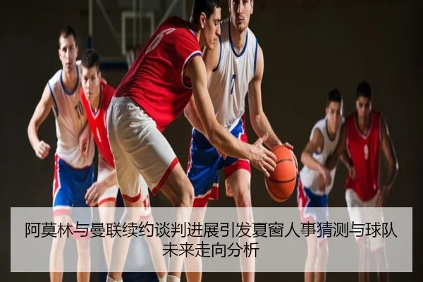 阿莫林与曼联续约谈判进展引发夏窗人事猜测与球队未来走向分析